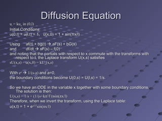 Diffusion EquationDiffusion Equation
uutt = ku= kuxxxx in (0,l)in (0,l)
Initial Conditions:Initial Conditions:
u(0,t) = u(l,t) = 1, u(x,0) = 1 + sin(πx/l)u(0,t) = u(l,t) = 1, u(x,0) = 1 + sin(πx/l)
UsingUsing af(t) + bg(t)af(t) + bg(t)  aF(s) + bG(s)aF(s) + bG(s)
andand df/dtdf/dt  sF(s) – f(0)sF(s) – f(0)
and noting that the partials with respect to x commute with the transforms withand noting that the partials with respect to x commute with the transforms with
respect to t, the Laplace transform U(x,s) satisfiesrespect to t, the Laplace transform U(x,s) satisfies
sU(x,s) – u(x,0) = kUsU(x,s) – u(x,0) = kUxxxx(x,s)(x,s)
WithWith eeatat
 1/(s-a)1/(s-a) and a=0,and a=0,
the boundary conditions become U(0,s) = U(l,s) = 1/s.the boundary conditions become U(0,s) = U(l,s) = 1/s.
So we have an ODE in the variable x together with some boundary conditions.So we have an ODE in the variable x together with some boundary conditions.
The solution is then:The solution is then:
U(x,s) = 1/s + (1/(s+kπU(x,s) = 1/s + (1/(s+kπ22
/l/l22
))sin(πx/l)))sin(πx/l)
Therefore, when we invert the transform, using the Laplace table:Therefore, when we invert the transform, using the Laplace table:
u(x,t) = 1 + eu(x,t) = 1 + e-kπ-kπ22
t/lt/l22
sin(πx/l)sin(πx/l)
 