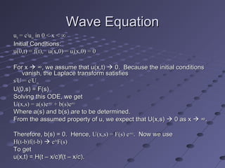 Wave EquationWave Equation
uutttt = c= c22
uuxxxx in 0 < x < ∞in 0 < x < ∞
Initial Conditions:Initial Conditions:
u(0,t) = f(t), u(x,0) = uu(0,t) = f(t), u(x,0) = utt(x,0) = 0(x,0) = 0
For xFor x  ∞, we assume that u(x,t)∞, we assume that u(x,t)  0. Because the initial conditions0. Because the initial conditions
vanish, the Laplace transform satisfiesvanish, the Laplace transform satisfies
ss22
U = cU = c22
UUxxxx
U(0,s) = F(s)U(0,s) = F(s)
Solving this ODE, we getSolving this ODE, we get
U(x,s) = a(s)eU(x,s) = a(s)e-sx/c-sx/c
+ b(s)e+ b(s)esx/csx/c
Where a(s) and b(s) are to be determined.Where a(s) and b(s) are to be determined.
From the assumed property of u, we expect that U(x,s)From the assumed property of u, we expect that U(x,s)  0 as x0 as x  ∞.∞.
Therefore, b(s) = 0. Hence,Therefore, b(s) = 0. Hence, U(x,s) = F(s) eU(x,s) = F(s) e-sx/c-sx/c
. Now we use. Now we use
H(t-b)f(t-b)H(t-b)f(t-b)  ee-bs-bs
F(s)F(s)
To getTo get
u(x,t) = H(t – x/c)f(t – x/c).u(x,t) = H(t – x/c)f(t – x/c).
 