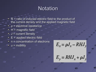 NotationNotation
R = ratio of induced electric field to the product ofR = ratio of induced electric field to the product of
the current density and the applied magnetic fieldthe current density and the applied magnetic field
ρ = electrical resistanceρ = electrical resistance
H = magnetic fieldH = magnetic field
J = current densityJ = current density
E = applied electric fieldE = applied electric field
n = concentration of electronsn = concentration of electrons
uu = mobility= mobility
 
