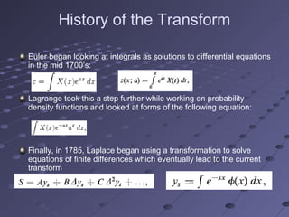 History of the Transform
Euler began looking at integrals as solutions to differential equations
in the mid 1700’s:
Lagrange took this a step further while working on probability
density functions and looked at forms of the following equation:
Finally, in 1785, Laplace began using a transformation to solve
equations of finite differences which eventually lead to the current
transform
 
