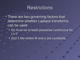 RestrictionsRestrictions
There are two governing factors thatThere are two governing factors that
determine whether Laplace transformsdetermine whether Laplace transforms
can be used:can be used:

f(t) must be at least piecewise continuous forf(t) must be at least piecewise continuous for
t ≥ 0t ≥ 0

|f(t)| ≤ Me|f(t)| ≤ Meγγtt
where M andwhere M and γγ are constantsare constants
 