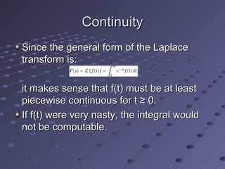 Since the general form of the LaplaceSince the general form of the Laplace
transform is:transform is:
it makes sense that f(t) must be at leastit makes sense that f(t) must be at least
piecewise continuous for t ≥ 0.piecewise continuous for t ≥ 0.
If f(t) were very nasty, the integral wouldIf f(t) were very nasty, the integral would
not be computable.not be computable.
ContinuityContinuity
 