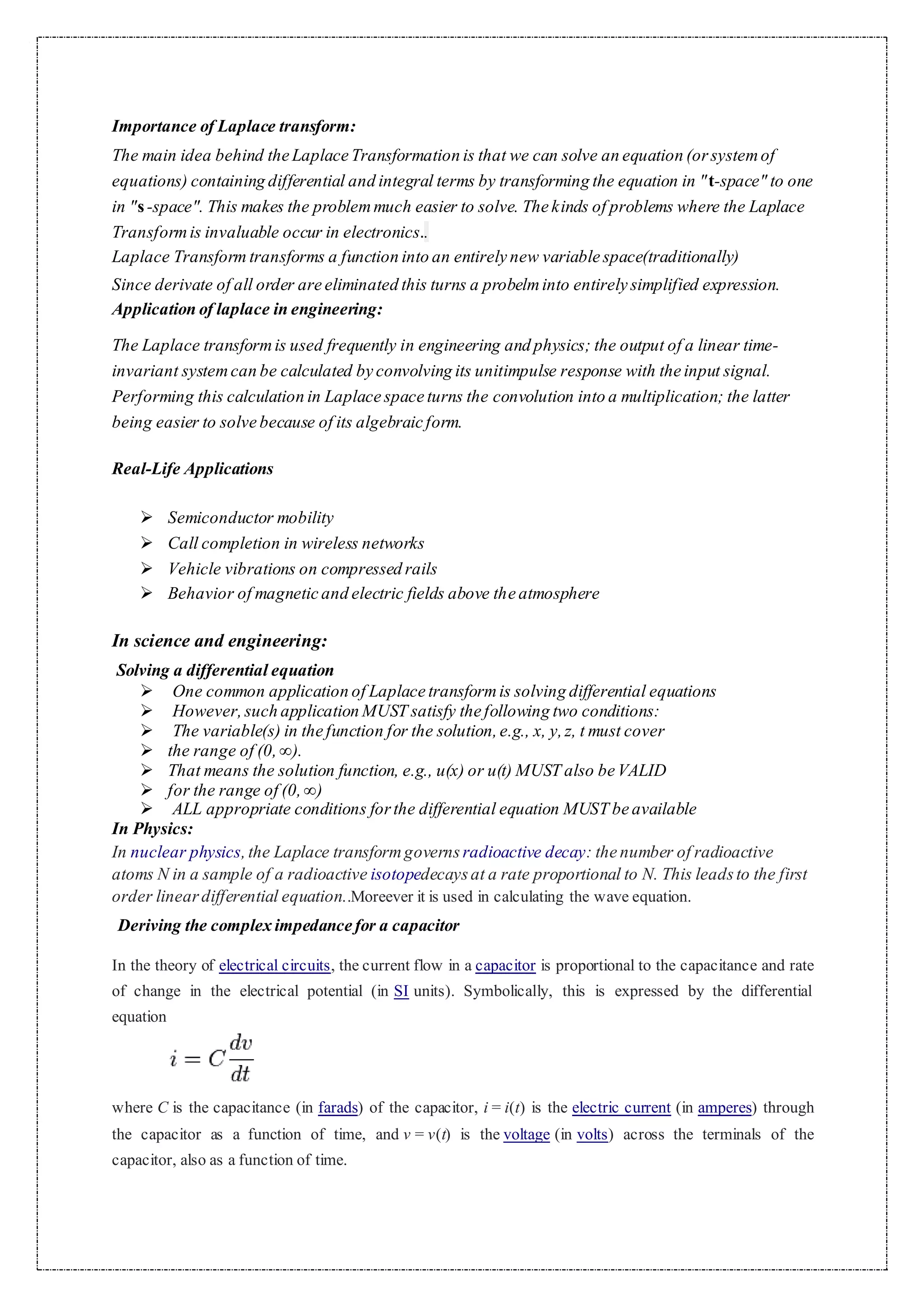 Importance of Laplace transform:
The main idea behind the Laplace Transformation is that we can solve an equation (orsystemof
equations) containing differential and integral terms by transforming the equation in "t-space" to one
in "s-space". This makes the problemmuch easier to solve. The kinds of problems where the Laplace
Transformis invaluable occur in electronics..
Laplace Transform transforms a function into an entirely new variable space(traditionally)
Since derivate of all order are eliminated this turns a probelminto entirely simplified expression.
Application of laplace in engineering:
The Laplace transformis used frequently in engineering and physics; the output of a linear time-
invariant systemcan be calculated by convolving its unitimpulse response with the input signal.
Performing this calculation in Laplace space turns the convolution into a multiplication; the latter
being easier to solve because of its algebraic form.
Real-Life Applications
 Semiconductor mobility
 Call completion in wireless networks
 Vehicle vibrations on compressed rails
 Behavior of magnetic and electric fields above the atmosphere
In science and engineering:
Solving a differential equation
 One common application of Laplace transformis solving differential equations
 However,such application MUST satisfy the following two conditions:
 The variable(s) in the function for the solution,e.g., x, y,z, t must cover
 the range of (0,∞).
 That means the solution function, e.g., u(x) or u(t) MUST also be VALID
 for the range of (0,∞)
 ALL appropriate conditions forthe differential equation MUST be available
In Physics:
In nuclear physics,the Laplace transformgoverns radioactive decay: the number of radioactive
atoms N in a sample of a radioactive isotopedecaysat a rate proportional to N. This leadsto the first
order lineardifferential equation..Moreever it is used in calculating the wave equation.
Deriving the complex impedance for a capacitor
In the theory of electrical circuits, the current flow in a capacitor is proportional to the capacitance and rate
of change in the electrical potential (in SI units). Symbolically, this is expressed by the differential
equation
where C is the capacitance (in farads) of the capacitor, i = i(t) is the electric current (in amperes) through
the capacitor as a function of time, and v = v(t) is the voltage (in volts) across the terminals of the
capacitor, also as a function of time.
 