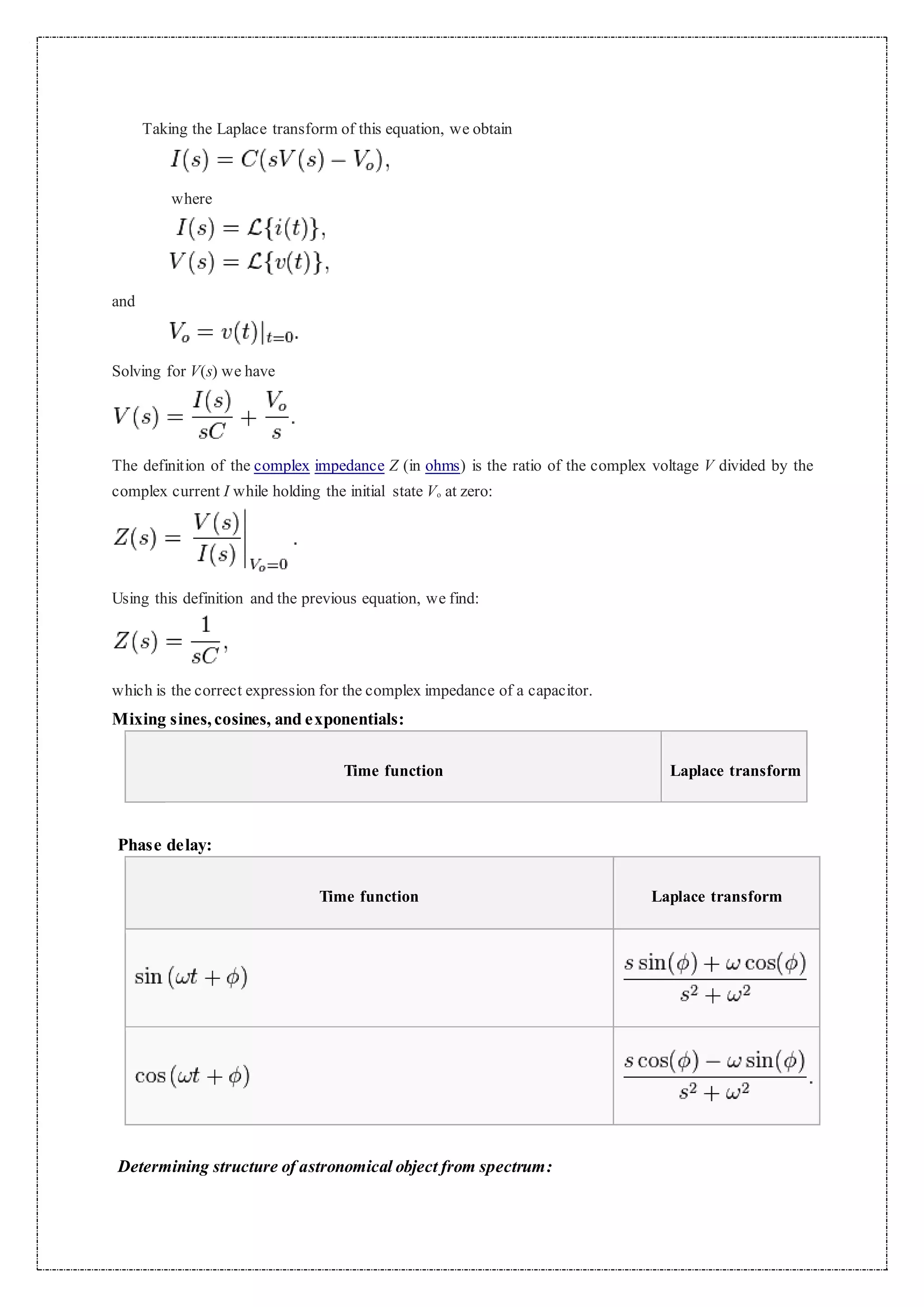 Taking the Laplace transform of this equation, we obtain
where
and
Solving for V(s) we have
The definition of the complex impedance Z (in ohms) is the ratio of the complex voltage V divided by the
complex current I while holding the initial state Vo at zero:
Using this definition and the previous equation, we find:
which is the correct expression for the complex impedance of a capacitor.
Mixing sines,cosines, and exponentials:
Time function Laplace transform
Phase delay:
Time function Laplace transform
Determining structure of astronomical object from spectrum:
 