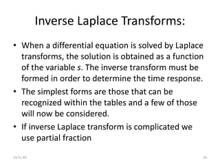 Inverse Laplace Transforms:
• When a differential equation is solved by Laplace
transforms, the solution is obtained as a function
of the variable s. The inverse transform must be
formed in order to determine the time response.
• The simplest forms are those that can be
recognized within the tables and a few of those
will now be considered.
• If inverse Laplace transform is complicated we
use partial fraction
23:51:49 20
 