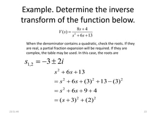 Example. Determine the inverse
transform of the function below.
2
8 4
( )
6 13
s
V s
s s


 
23:51:49 23
When the denominator contains a quadratic, check the roots. If they
are real, a partial fraction expansion will be required. If they are
complex, the table may be used. In this case, the roots are
1,2 3 2s i  
2
2 2 2
2
2 2
6 13
6 (3) 13 (3)
6 9 4
( 3) (2)
s s
s s
s s
s
 
    
   
  
 