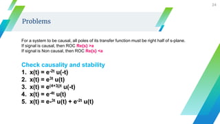 24
Problems
Check causality and stability
1. x(t) = e-2t u(-t)
2. x(t) = e3t u(t)
3. x(t) = e(4+3j)t u(-t)
4. x(t) = e-4t u(t)
5. x(t) = e-3t u(t) + e-2t u(t)
For a system to be causal, all poles of its transfer function must be right half of s-plane.
If signal is causal, then ROC Re{s} >a
If signal is Non causal, then ROC Re{s} <a
 