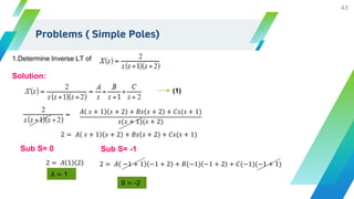 Problems ( Simple Poles)
43
1.Determine Inverse LT of
Solution:
𝐴 𝑠 + 1 𝑠 + 2 + 𝐵𝑠 𝑠 + 2 + 𝐶𝑠(𝑠 + 1)
𝑠(𝑠 + 1)(𝑠 + 2)
2 = 𝐴 𝑠 + 1 𝑠 + 2 + 𝐵𝑠 𝑠 + 2 + 𝐶𝑠(𝑠 + 1)
Sub S= 0
2 = 𝐴 1 2
A = 1
Sub S= -1
2 = 𝐴 −1 + 1 −1 + 2 + 𝐵(−1) −1 + 2 + 𝐶(−1)(−1 + 1)
B = -2
(1)
 