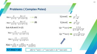 48
X(s) =
𝐴
(𝑠 + 1)
+
𝐵𝑠 + 𝐶
(𝑠2 + 2𝑠 + 2)
(1)
Sub A,B and C in (2)
X(s) =
𝐴
(𝑠 + 1)
+
𝐵𝑠 + 𝐶
(𝑠 + 1)2 + 1)
(2)
X(s) =
−1
(𝑠 + 1)
+
𝑠 + 3
(𝑠 + 1)2 + 1)
X(s) =
−1
(𝑠 + 1)
+
𝑠 + 1 + 2
(𝑠 + 1)2 + 1
X(s) =
−1
(𝑠+1)
+
𝑠+1
(𝑠+1)2+1
+
2
(𝑠+1)2+1
ILT [X(s)] = x(t) x(t) =𝑒−𝑡
𝑢 𝑡 − 𝑒−𝑡
cos 𝑡 𝑢 𝑡 + 2𝑒−𝑡
sin 𝑡 𝑢 𝑡
L[𝑒−𝑎𝑡
cos t] 𝑠 + 𝑎
(𝑠 + 𝑎)2 + 𝑎2
L[𝑒−𝑎𝑡
sin t]
𝑎
(𝑠 + 𝑎)2 + 𝑎2
Problems ( Complex Poles)
 