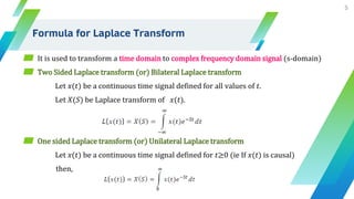 Formula for Laplace Transform
5
▰ It is used to transform a time domain to complex frequency domain signal (s-domain)
▰ Two Sided Laplace transform (or) Bilateral Laplace transform
Let 𝑥(𝑡) be a continuous time signal defined for all values of 𝑡.
Let 𝑋(𝑆) be Laplace transform of 𝑥(𝑡).
▰ One sided Laplace transform (or) Unilateral Laplace transform
Let 𝑥(𝑡) be a continuous time signal defined for 𝑡≥0 (ie If 𝑥(𝑡) is causal)
then,
 