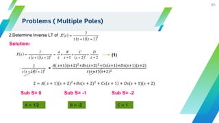 45
Problems ( Multiple Poles)
2.Determine Inverse LT of
Solution:
=
𝐴 𝑠+1 (𝑠+2)2+𝐵𝑠(𝑠+2)2+𝐶𝑠 𝑠+1 +𝐷𝑠(𝑠+1)(𝑠+2)
𝑠(𝑠+1)(𝑠+2)2
2 = 𝐴 𝑠 + 1 (𝑠 + 2)2
+𝐵𝑠(𝑠 + 2)2
+ 𝐶𝑠 𝑠 + 1 + 𝐷𝑠(𝑠 + 1)(𝑠 + 2)
C = 1
Sub S= 0
A = 1/2
Sub S= -1
B = -2
Sub S= -2
(1)
 