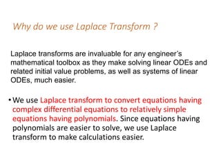 Why do we use Laplace Transform ?
•We use Laplace transform to convert equations having
complex differential equations to relatively simple
equations having polynomials. Since equations having
polynomials are easier to solve, we use Laplace
transform to make calculations easier.
Laplace transforms are invaluable for any engineer’s
mathematical toolbox as they make solving linear ODEs and
related initial value problems, as well as systems of linear
ODEs, much easier.
 