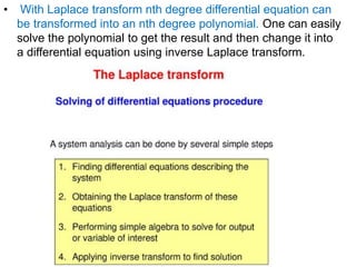 • With Laplace transform nth degree differential equation can
be transformed into an nth degree polynomial. One can easily
solve the polynomial to get the result and then change it into
a differential equation using inverse Laplace transform.
 