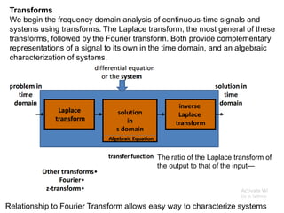 Relationship to Fourier Transform allows easy way to characterize systems
The ratio of the Laplace transform of
the output to that of the input—
Transforms
We begin the frequency domain analysis of continuous-time signals and
systems using transforms. The Laplace transform, the most general of these
transforms, followed by the Fourier transform. Both provide complementary
representations of a signal to its own in the time domain, and an algebraic
characterization of systems.
 
