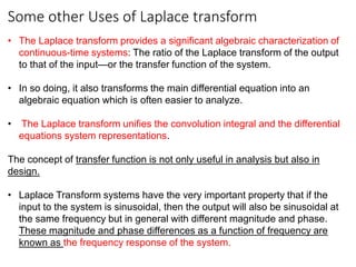 Some other Uses of Laplace transform
• The Laplace transform provides a significant algebraic characterization of
continuous-time systems: The ratio of the Laplace transform of the output
to that of the input—or the transfer function of the system.
• In so doing, it also transforms the main differential equation into an
algebraic equation which is often easier to analyze.
• The Laplace transform unifies the convolution integral and the differential
equations system representations.
The concept of transfer function is not only useful in analysis but also in
design.
• Laplace Transform systems have the very important property that if the
input to the system is sinusoidal, then the output will also be sinusoidal at
the same frequency but in general with different magnitude and phase.
These magnitude and phase differences as a function of frequency are
known as the frequency response of the system.
 