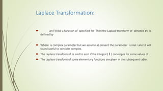 Laplace Transformation:
 Let F(t) be a function of specified for Then the Laplace transform of denoted by is
defined by
 Where is complex parameter but we assume at present the parameter is real. Later it will
found useful to consider complex.
 The Laplace transform of is said to exist if the integral (Ⅰ) converges for some values of
 The Laplace transform of some elementary functions are given in the subsequent table.
 