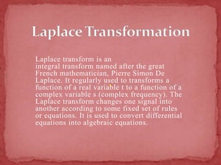 Laplace transform is an
integral transform named after the great
French mathematician, Pierre Simon De
Laplace. It regularly used to transforms a
function of a real variable t to a function of a
complex variable s (complex frequency). The
Laplace transform changes one signal into
another according to some fixed set of rules
or equations. It is used to convert differential
equations into algebraic equations.
 