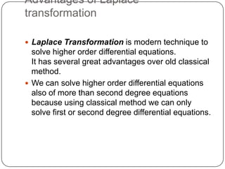 Advantages of Laplace
transformation
 Laplace Transformation is modern technique to
solve higher order differential equations.
It has several great advantages over old classical
method.
 We can solve higher order differential equations
also of more than second degree equations
because using classical method we can only
solve first or second degree differential equations.
 