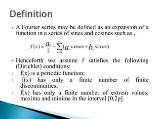  A Fourier series may be defined as an expansion of a
function in a series of sines and cosines such as ,
 Henceforth we assume f satisfies the following
(Dirichlet) conditions:
1. f(x) is a periodic function;
2. f(x) has only a finite number of finite
discontinuities;
3. f(x) has only a finite number of extrem values,
maxima and minima in the interval [0,2p].
)sincos(
2
)(
0
0
nxnxxf ba
a
n
n
n
 


 
