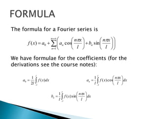 The formula for a Fourier series is
We have formulae for the coefficients (for the
derivations see the course notes):






















n
n
nn
l
xn
b
l
xn
aaxf
1
0 sincos)(



l
l
dxxf
l
a )(
2
1
0 







l
l
n dx
l
xn
xf
l
a

cos)(
1








l
l
n dx
l
xn
xf
l
b

sin)(
1
 