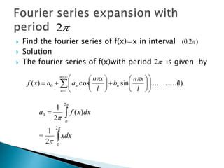  Find the fourier series of f(x)=x in interval
 Solution
 The fourier series of f(x)with period is given by
)2,0( 
2
2
)1....(..........sincos)(
1
0 





















n
n
nn
l
xn
b
l
xn
aaxf









2
0
2
0
2
1
)(
2
1
xdx
dxxfa
o
 