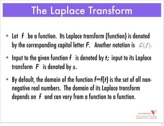 • Let f be a function. Its Laplace transform (function) is denoted
by the corresponding capitol letter F. Another notation is
• Input to the given function f is denoted by t; input to its Laplace
transform F is denoted by s.
• By default, the domain of the function f=f(t) is the set of all non-
negative real numbers. The domain of its Laplace transform
depends on f and can vary from a function to a function.
The Laplace Transform
L(f).
1
 