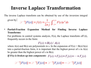 Inverse Laplace Transformation
The inverse Laplace transform can be obtained by use of the inversion integral
given by:
• Partial-Fraction Expansion Method for Finding Inverse Laplace
Transforms:
For problems in control systems analysis, F(s), the Laplace transform off (t),
frequently occurs in the form:
where A(s) and B(s) are polynomials in s. In the expansion of F(s) = B(s)/A(s)
into a partial-fraction form, it is important that the highest power of s in A(s)
be greater than the highest power of s in B(s).
If F(s) is broken up into components:
-1 1
[ ] (
( ) ( )
2
)
c j
st
c j
f t F s e ds
j
F s

 
 
  
L
( ) ( ) / ( )
F s B s A s

1 2
( ) ( ) ( ) ( )
n
F s F s F s F s
   

1 2
-1 -1 -1 -1
( ) ( ) ( ) ( )
[ ] [ ] [ ] [ ]
n
F s F s F s F s
  
L L L L
 