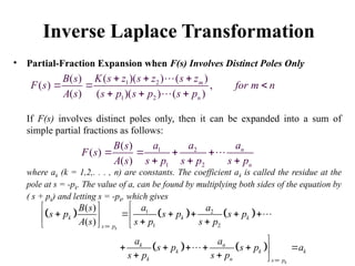 Inverse Laplace Transformation
• Partial-Fraction Expansion when F(s) Involves Distinct Poles Only
If F(s) involves distinct poles only, then it can be expanded into a sum of
simple partial fractions as follows:
where ak (k = 1,2,. . . , n) are constants. The coefficient ak is called the residue at the
pole at s = -pk. The value of a, can be found by multiplying both sides of the equation by
( s + pk) and letting s = -pk, which gives
1 2
1 2
( )( ) ( )
( )
( ) ,
( ) ( )( ) ( )
m
n
K s z s z s z
B s
F s for m n
A s s p s p s p
  
  
  


1 2
1 2
( )
( )
( )
n
n
a
a a
B s
F s
A s s p s p s p
   
  

     
   
1 2
1 2
( )
( ) k
k
k k k
s p
k n
k k k
k n s p
a a
B s
s p s p s p
A s s p s p
a a
s p s p a
s p s p



 
     

   
  

     

  


 