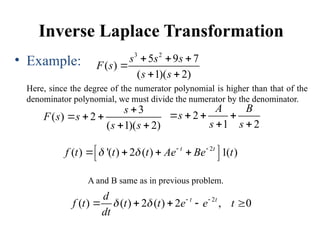 Inverse Laplace Transformation
• Example:
Here, since the degree of the numerator polynomial is higher than that of the
denominator polynomial, we must divide the numerator by the denominator.
3 2
5 9 7
( )
( 1)( 2)
s s s
F s
s s
  

 
3
( ) 2
( 1)( 2)
s
F s s
s s

  
 
2
1 2
A B
s
s s
   
 
2
( ) '( ) 2 ( ) 1( )
t t
f t t t Ae Be t
   
 
   
 
2
( ) ( ) 2 ( ) 2 , 0
t t
d
f t t t e e t
dt
   
    
A and B same as in previous problem.
 