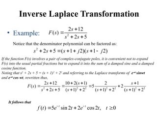 Inverse Laplace Transformation
• Example:
Notice that the denominator polynomial can be factored as:
2
2 12
( )
2 5
s
F s
s s


 
2
2 5 ( 1 2)( 1 2)
s s s j s j
      
If the function F(s) involves a pair of complex-conjugate poles, it is convenient not to expand
F(s) into the usual partial fractions but to expand it into the sum of a damped sine and a damped
cosine function.
Noting that s2
+ 2s + 5 = (s + 1)2
+ 22
and referring to the Laplace transforms of e-at
sinwt
and e-at
cos wt, rewritten thus,
2 2 2 2 2 2 2
2 12 10 2( 1) 2 1
( ) 5 2
2 5 ( 1) 2 ( 1) 2 ( 1) 2
s s s
F s
s s s s s
   
   
       
It follows that
( ) 5 sin 2 2 cos2 , 0
t t
f t e t e t t
 
  
 