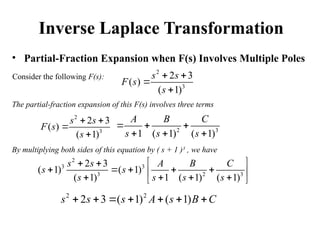 Inverse Laplace Transformation
• Partial-Fraction Expansion when F(s) Involves Multiple Poles
Consider the following F(s):
2
3
2 3
( )
( 1)
s s
F s
s
 


The partial-fraction expansion of this F(s) involves three terms
2
3
2 3
( )
( 1)
s s
F s
s
 


2 3
1 ( 1) ( 1)
A B C
s s s
  
  
By multiplying both sides of this equation by ( s + 1 )3
, we have
2
3 3
3 2 3
2 3
( 1) ( 1)
( 1) 1 ( 1) ( 1)
s s A B C
s s
s s s s
 
 
    
 
   
 
2 2
2 3 ( 1) ( 1)
s s s A s B C
      
 