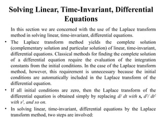 Solving Linear, Time-Invariant, Differential
Equations
In this section we are concerned with the use of the Laplace transform
method in solving linear, time-invariant, differential equations.
• The Laplace transform method yields the complete solution
(complementary solution and particular solution) of linear, time-invariant,
differential equations. Classical methods for finding the complete solution
of a differential equation require the evaluation of the integration
constants from the initial conditions. In the case of the Laplace transform
method, however, this requirement is unnecessary because the initial
conditions are automatically included in the Laplace transform of the
differential equation.
• If all initial conditions are zero, then the Laplace transform of the
differential equation is obtained simply by replacing d/ dt with s, d2
/ dt2
with s2
, and so on.
• In solving linear, time-invariant, differential equations by the Laplace
transform method, two steps are involved:
 