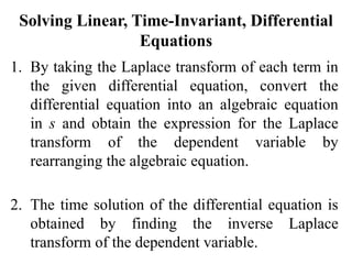 Solving Linear, Time-Invariant, Differential
Equations
1. By taking the Laplace transform of each term in
the given differential equation, convert the
differential equation into an algebraic equation
in s and obtain the expression for the Laplace
transform of the dependent variable by
rearranging the algebraic equation.
2. The time solution of the differential equation is
obtained by finding the inverse Laplace
transform of the dependent variable.
 