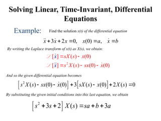 Solving Linear, Time-Invariant, Differential
Equations
Example: Find the solution x(t) of the differential equation
3 2 0, (0) ,
x x x x a x b
    
  
By writing the Laplace transform of x(t) as X(s), we obtain:
2
[ ] ( ) (0)
[ ] ( ) (0) (0)
x
x
sX s x
s X s sx x
 
  

 

L
L
And so the given differential equation becomes
 
2
( ) (0) (0) 3 ( ) (0) 2 ( ) 0
s X s sx x sX s x X s
 
     
 

By substituting the given initial conditions into this last equation, we obtain
2
3 2 ( ) 3
s s X s sa b a
 
    
 
 