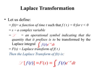 Laplace Transformation
• Let us define:
– f(t)= a function of time t such that f ( t ) = 0 for t < 0
– s = a complex variable
– = an operational symbol indicating that the
quantity that it prefixes is to be transformed by the
Laplace integral
– F(s) = Laplace transform of f( t )
Then the Laplace Transform of f(t) is:
L
0
( ) st
e d
f t t



0
[ ] (
) ( )
)
( st
f t f
F t
s e dt


 
L
 