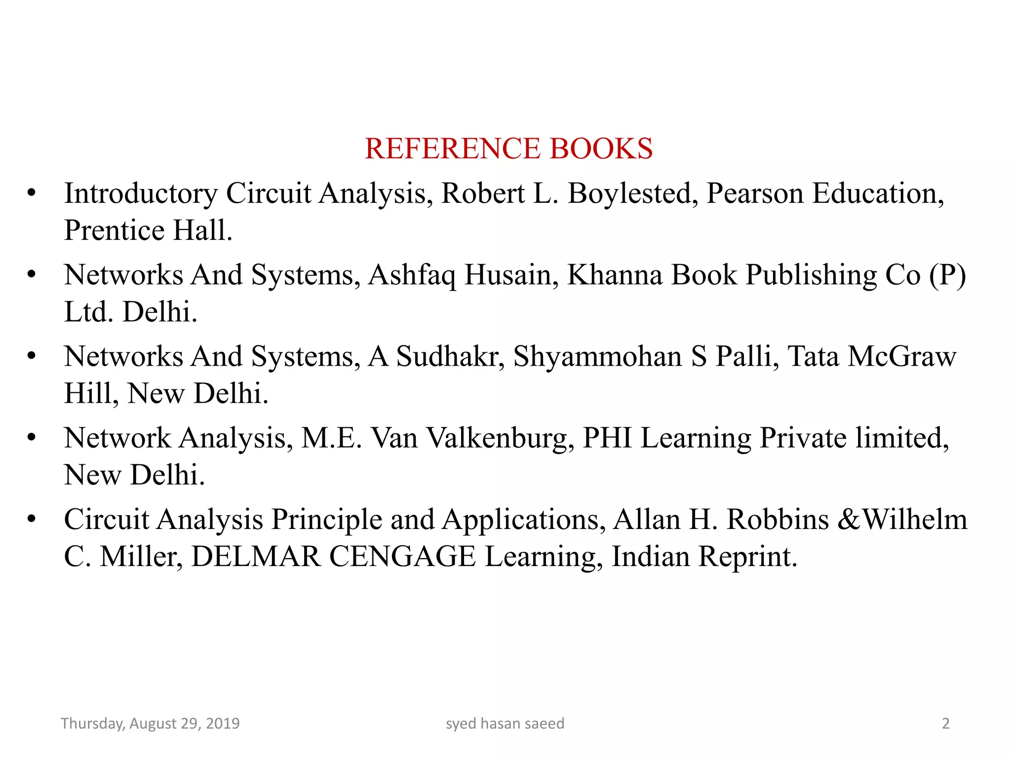 REFERENCE BOOKS
• Introductory Circuit Analysis, Robert L. Boylested, Pearson Education,
Prentice Hall.
• Networks And Systems, Ashfaq Husain, Khanna Book Publishing Co (P)
Ltd. Delhi.
• Networks And Systems, A Sudhakr, Shyammohan S Palli, Tata McGraw
Hill, New Delhi.
• Network Analysis, M.E. Van Valkenburg, PHI Learning Private limited,
New Delhi.
• Circuit Analysis Principle and Applications, Allan H. Robbins &Wilhelm
C. Miller, DELMAR CENGAGE Learning, Indian Reprint.
Thursday, August 29, 2019 syed hasan saeed 2
 