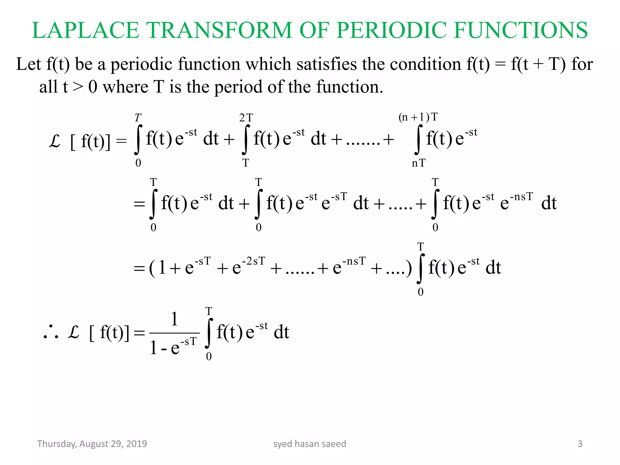LAPLACE TRANSFORM OF PERIODIC FUNCTIONS
Thursday, August 29, 2019 syed hasan saeed 3
Let f(t) be a periodic function which satisfies the condition f(t) = f(t + T) for
all t > 0 where T is the period of the function.
ℒ [ f(t)] =
ℒ [ f(t)] 

  
 





T
0
st-
sT-
T
0
st-nsT-2sT-sT-
T
0
T
0
T
0
nsT-st-sT-st-st-
2T
T
T1)(n
nT
st-st-
0
st-
dtef(t)
e-1
1
dtef(t)....)e......ee1(
dteef(t).....dteef(t)dtef(t)
ef(t).......dtef(t)dtef(t)
T

 