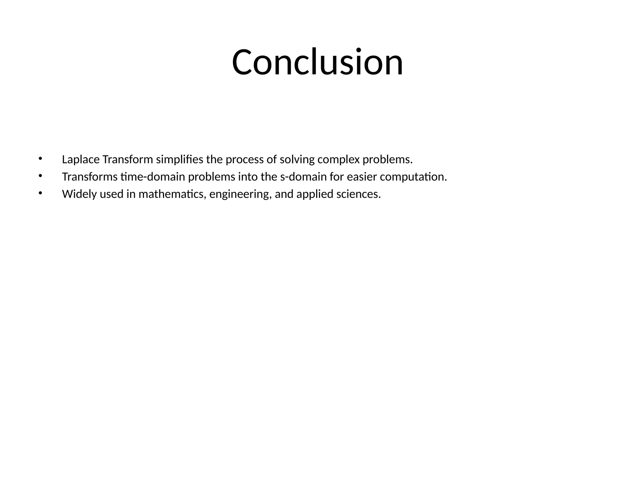 Conclusion
• Laplace Transform simplifies the process of solving complex problems.
• Transforms time-domain problems into the s-domain for easier computation.
• Widely used in mathematics, engineering, and applied sciences.
 