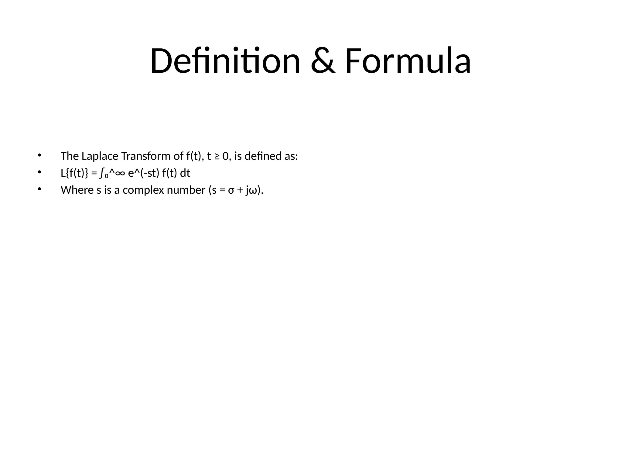 Definition & Formula
• The Laplace Transform of f(t), t ≥ 0, is defined as:
• L{f(t)} = ∫₀^∞ e^(-st) f(t) dt
• Where s is a complex number (s = σ + jω).
 