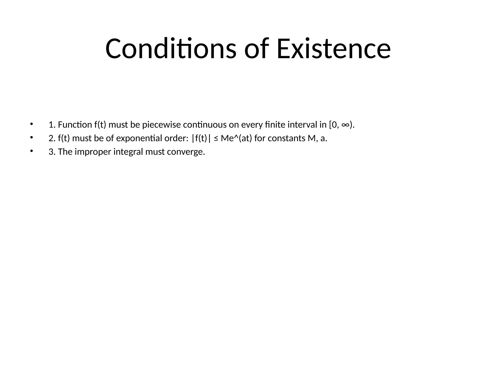 Conditions of Existence
• 1. Function f(t) must be piecewise continuous on every finite interval in [0, ∞).
• 2. f(t) must be of exponential order: |f(t)| ≤ Me^(at) for constants M, a.
• 3. The improper integral must converge.
 