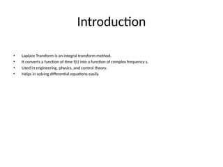 Introduction
• Laplace Transform is an integral transform method.
• It converts a function of time f(t) into a function of complex frequency s.
• Used in engineering, physics, and control theory.
• Helps in solving differential equations easily.
 