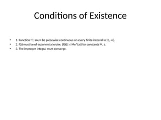 Conditions of Existence
• 1. Function f(t) must be piecewise continuous on every finite interval in [0, ∞).
• 2. f(t) must be of exponential order: |f(t)| ≤ Me^(at) for constants M, a.
• 3. The improper integral must converge.
 