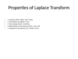 Properties of Laplace Transform
• 1. Linearity: L{af(t) + bg(t)} = aF(s) + bG(s)
• 2. First Shifting: L{e^(at)f(t)} = F(s-a)
• 3. Time Scaling: L{f(at)} = (1/a)F(s/a)
• 4. Differentiation in time domain: L{f'(t)} = sF(s) - f(0)
• 5. Integration in time domain: L{∫₀^t f(τ)dτ} = F(s)/s
 