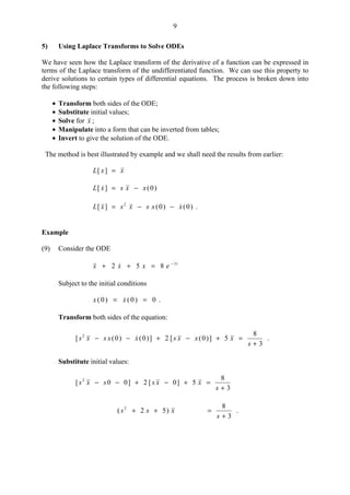 9
5) Using Laplace Transforms to Solve ODEs
We have seen how the Laplace transform of the derivative of a function can be expressed in
terms of the Laplace transform of the undifferentiated function. We can use this property to
derive solutions to certain types of differential equations. The process is broken down into
the following steps:
• Transform both sides of the ODE;
• Substitute initial values;
• Solve for x ;
• Manipulate into a form that can be inverted from tables;
• Invert to give the solution of the ODE.
The method is best illustrated by example and we shall need the results from earlier:
xxL =][
)0(][ xxsxL −=
)0()0(][ 2
xxsxsxL  −−= .
Example
(9) Consider the ODE
t
exxx 3
852 −
=++ 
Subject to the initial conditions
0)0()0( == xx  .
Transform both sides of the equation:
3
8
5])0([2])0()0([ 2
+
=+−+−−
s
xxxsxxsxs  .
Substitute initial values:
3
8
5]0[2]00[ 2
+
=+−+−−
s
xxssxs
3
8
)52( 2
+
=++
s
xss .
 