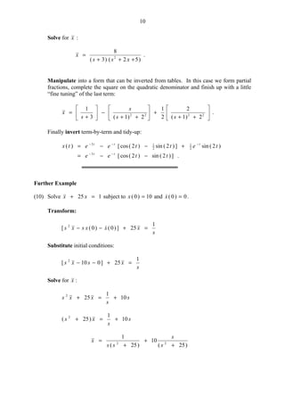 10
Solve for x :
)52()3(
8
2
+++
=
xss
x .
Manipulate into a form that can be inverted from tables. In this case we form partial
fractions, complete the square on the quadratic denominator and finish up with a little
“fine tuning” of the last term:






++
+





++
−





+
= 2222
2)1(
2
2
1
2)1(3
1
ss
s
s
x .
Finally invert term-by-term and tidy-up:
.])2(sin)2(cos[
)2(sin])2(sin)2(cos[)(
3
2
1
2
13
ttee
tetteetx
tt
ttt
−−=
+−−=
−−
−−−
Further Example
(10) Solve 125 =+ xx subject to 10)0( =x and 0)0( =x .
Transform:
s
xxxsxs
1
25])0()0([ 2
=+−− 
Substitute initial conditions:
s
xsxs
1
25]010[ 2
=+−−
Solve for x :
s
s
xxs 10
1
252
+=+
s
s
xs 10
1
)25( 2
+=+
)25(
10
)25(
1
22
+
+
+
=
s
s
ss
x
 