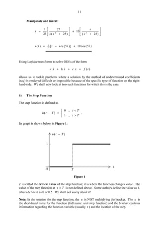 11
Manipulate and invert:






+
+





+
=
)25(
10
)25(
25
25
1
22
s
s
ss
x
)5(cos10])5(cos1[)( 25
1
tttx +−=
Using Laplace transforms to solve ODEs of the form
)(tfxcxbxa =++ 
allows us to tackle problems where a solution by the method of undetermined coefficients
(say) is rendered difficult or impossible because of the specific type of function on the right-
hand-side. We shall now look at two such functions for which this is the case.
6) The Step Function
The step function is defined as



>
<
=−
Tt
Tt
Ttu
,1
,0
)( .
Its graph is shown below in Figure 1:
)( Ttu −
O
t
1
T
Figure 1
T is called the critical value of the step function; it is where the function changes value. The
value of the step function at Tt = is not defined above. Some authors define the value as 1,
others define it as 0 or 0.5. We shall not worry about it!
Note: In the notation for the step function, the u is NOT multiplying the bracket. The u is
the short-hand name for the function (full name: unit step function) and the bracket contains
information regarding the function variable (usually t ) and the location of the step.
 