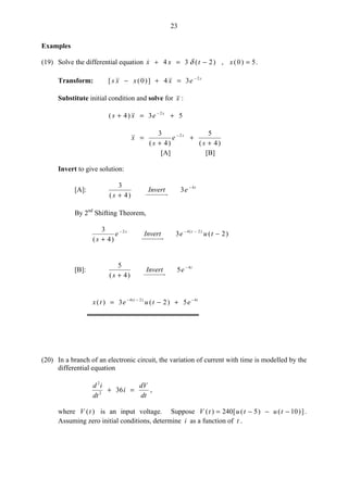 23
Examples
(19) Solve the differential equation 5)0(,)2(34 =−=+ xtxx δ .
Transform: s
exxxs 2
34])0([ −
=+−
Substitute initial condition and solve for x :
53)4( 2
+=+ − s
exs
)4(
5
)4(
3 2
+
+
+
= −
s
e
s
x s
[A] [B]
Invert to give solution:
[A]: t
eInvert
s
4
3
)4(
3 −
+
By 2nd
Shifting Theorem,
)2(3
)4(
3 )2(42
−
+
−−−
tueInverte
s
ts
[B]: t
eInvert
s
4
5
)4(
5 −
+
tt
etuetx 4)2(4
5)2(3)( −−−
+−=
(20) In a branch of an electronic circuit, the variation of current with time is modelled by the
differential equation
dt
dV
i
dt
id
=+ 362
2
,
where )(tV is an input voltage. Suppose ])10()5([240)( −−−= tututV .
Assuming zero initial conditions, determine i as a function of t .
 