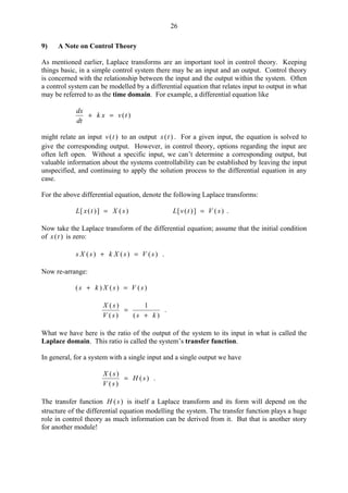 26
9) A Note on Control Theory
As mentioned earlier, Laplace transforms are an important tool in control theory. Keeping
things basic, in a simple control system there may be an input and an output. Control theory
is concerned with the relationship between the input and the output within the system. Often
a control system can be modelled by a differential equation that relates input to output in what
may be referred to as the time domain. For example, a differential equation like
)(tvxk
dt
dx
=+
might relate an input )(tv to an output )(tx . For a given input, the equation is solved to
give the corresponding output. However, in control theory, options regarding the input are
often left open. Without a specific input, we can’t determine a corresponding output, but
valuable information about the systems controllability can be established by leaving the input
unspecified, and continuing to apply the solution process to the differential equation in any
case.
For the above differential equation, denote the following Laplace transforms:
)(])([ sXtxL = )(])([ sVtvL = .
Now take the Laplace transform of the differential equation; assume that the initial condition
of )(tx is zero:
)()()( sVsXksXs =+ .
Now re-arrange:
)()()( sVsXks =+
)(
1
)(
)(
kssV
sX
+
= .
What we have here is the ratio of the output of the system to its input in what is called the
Laplace domain. This ratio is called the system’s transfer function.
In general, for a system with a single input and a single output we have
)(
)(
)(
sH
sV
sX
= .
The transfer function )(sH is itself a Laplace transform and its form will depend on the
structure of the differential equation modelling the system. The transfer function plays a huge
role in control theory as much information can be derived from it. But that is another story
for another module!
 