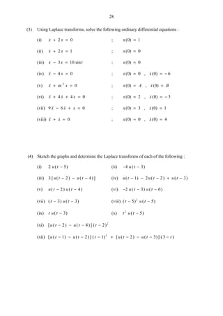 28
(3) Using Laplace transforms, solve the following ordinary differential equations :
(i) x x+ =2 0 ; x( )0 1=
(ii) x x+ =2 1 ; x( )0 0=
(iii)  sinx x t− =3 10 ; x( )0 0=
(iv) x x− =4 0 ; x x( ) ,  ( )0 0 0 6= = −
(v) x x+ =ω 2
0 ; x A x B( ) ,  ( )0 0= =
(vi)  x x x+ + =4 4 0 ; x x( ) ,  ( )0 2 0 3= = −
(vii) 9 6 0 x x x− + = ; x x( ) ,  ( )0 3 0 1= =
(viii)  x x+ = 0 ; x x( ) ,  ( )0 0 0 4= =
(4) Sketch the graphs and determine the Laplace transforms of each of the following :
(i) 2 5u t( )− (ii) − −4 3u t( )
(iii) 3 2 4[ ( ) ( )]u t u t− − − (iv) u t u t u t( ) ( ) ( )− − − + −1 2 2 3
(v) u t u t( ) ( )− −2 4 (vi) − − −2 3 6u t u t( ) ( )
(vii) ( ) ( )t u t− −3 3 (viii) ( ) ( )t u t− −5 52
(ix) t u t( )− 3 (x) t u t2
5( )−
(xi) [ ( ) ( )] ( )u t u t t− − − −2 4 2 2
(xii) [ ( ) ( )] ( ) [ ( ) ( )] ( )u t u t t u t u t t− − − − + − − − −1 2 1 2 3 32
 