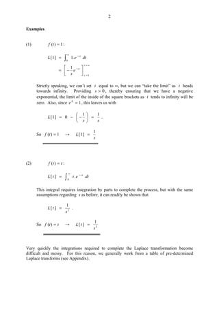 2
Examples
(1) 1)( =tf :
∞=
=
−
∞
−






−=
= 
t
t
ts
ts
e
s
dteL
0
0
1
.1]1[
Strictly speaking, we can’t set t equal to ∞, but we can “take the limit” as t heads
towards infinity. Providing 0>s , thereby ensuring that we have a negative
exponential, the limit of the inside of the square brackets as t tends to infinity will be
zero. Also, since 10
=e , this leaves us with
ss
L
11
0]1[ =





−−= .
So 1)( =tf →
s
L
1
]1[ =
(2) ttf =)( :

∞
−
=
0
.][ dtettL ts
This integral requires integration by parts to complete the process, but with the same
assumptions regarding s as before, it can readily be shown that
2
1
][
s
tL = .
So ttf =)( → 2
1
][
s
tL =
Very quickly the integrations required to complete the Laplace transformation become
difficult and messy. For this reason, we generally work from a table of pre-determined
Laplace transforms (see Appendix).
 